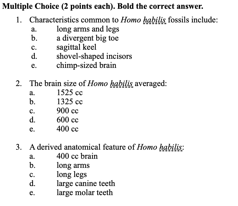 Multiple Choice (2 points each). Bold the correct answer.
1. Characteristics common to Homo habilis fossils include:
a. long arms and legs
b. a divergent big toe
c. sagittal keel
d. shovel-shaped incisors
e. chimp-sized brain

2. The brain size of Homo habilis averaged:
a. 1525 cc
b. 1325 cc
c. 900 cc
d. 600 cc
e. 400 cc

3. A derived anatomical feature of Homo habilis:
a. 400 cc brain
b. long arms
c. long legs
d. large canine teeth
e. large molar teeth