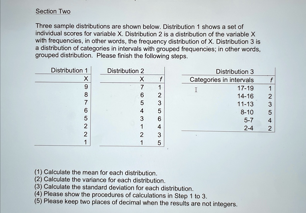 Section Two
Three sample distributions are shown below. Distribution 1 shows a set of
individual scores for variable X. Distribution 2 is a distribution of the variable X
with frequencies, in other words, the frequency distribution of X. Distribution 3 is
a distribution of categories in intervals with grouped frequencies; in other words,
grouped distribution. Please finish the following steps.
Distribution 1
X
Distribution 2
X
f
Distribution 3
f
Categories in intervals
9
7
1
17-19
1
8
6
2
14-16
2
7
5
3
11-13
3
6
4
5
8-10
5
5
3
6
5-7
4
2
1
4
2-4
2
2
2
3
1
1
5
(1) Calculate the mean for each distribution.
(2) Calculate the variance for each distribution.
(3) Calculate the standard deviation for each distribution.
(4) Please show the procedures of calculations in Step 1 to 3.
(5) Please keep two places of decimal when the results are not integers.