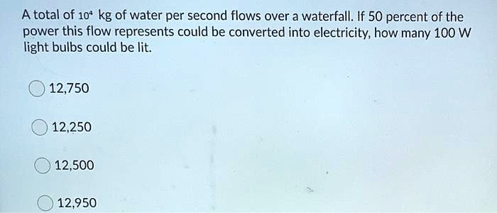 A total of 10^4 kg of water per second flows over a waterfall. If 50 percent of the power this flow represents could be converted into electricity, how many 100 W light bulbs could be lit.
12,750
12,250
12,500
12,950