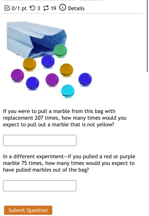 If you were to pull a marble from this bag with replacement 207 times, how many times would you expect to pull out a marble that is not yellow?

In a different experiment–if you pulled a red or purple marble 75 times, how many times would you expect to have pulled marbles out of the bag?