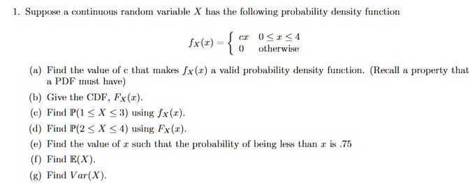 1. Suppose a continuous random variable X has the following probability density function
fX(x) =  cx 0 ? x ? 4, 0 otherwise
(a) Find the value of c that makes fX(x) a valid probability density function. (Recall a property that a PDF must have)
(b) Give the CDF, FX(x).
(c) Find P(1 ? X ? 3) using fX(x).
(d) Find P(2 ? X ? 4) using FX(x).
(e) Find the value of x such that the probability of being less than x is .75
(f) Find E(X).
(g) Find Var(X).