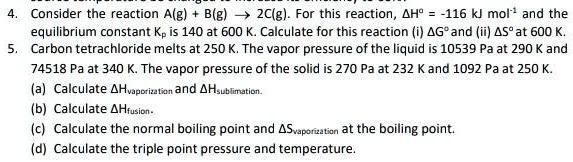 4. Consider the reaction A(g) + B(g) ? 2C(g). For this reaction, ?H° = -116 kJ mol?¹ and the equilibrium constant Kp is 140 at 600 K. Calculate for this reaction (i) ?G° and (ii) ?S° at 600 K.
5. Carbon tetrachloride melts at 250 K. The vapor pressure of the liquid is 10539 Pa at 290 K and 74518 Pa at 340 K. The vapor pressure of the solid is 270 Pa at 232 K and 1092 Pa at 250 K.
(a) Calculate ?H???????????? and ?H???????????.
(b) Calculate ?H??????.
(c) Calculate the normal boiling point and ?S???????????? at the boiling point.
(d) Calculate the triple point pressure and temperature.