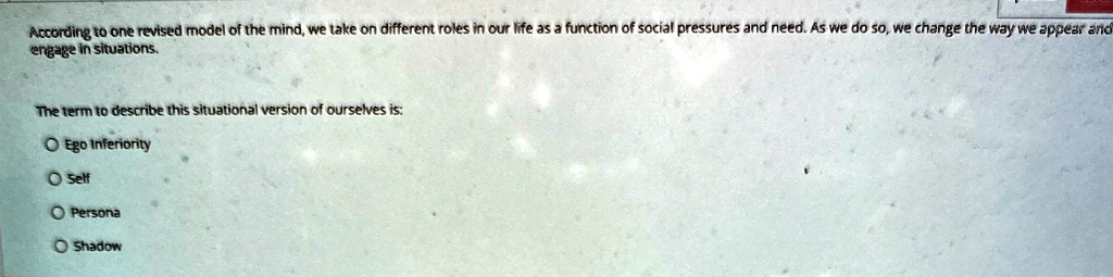 According to one revised model of the mind, we take on different roles in our life as a function of social pressures and need. As we do so, we change the way we appear and engage in situations.
The term to describe this situational version of ourselves is:
O Ego Inferiority
O Self
O Persona
O Shadow