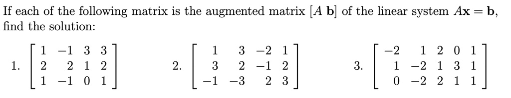 If each of the following matrix is the augmented matrix [A  b] of the linear system Ax = b, find the solution:
1. eginbmatrix 1     -1     3     3 2     2     1     2 1     -1     0     1 endbmatrix
2. eginbmatrix 1     3     -2     1 3     2     -1     2 -1     -3     2     3 endbmatrix
3. eginbmatrix -2     1     2     0     1 1     -2     1     3     1 0     -2     2     1     1 endbmatrix