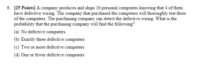 6. [25 Points] A company produces and ships 16 personal computers knowing that 4 of them have defective wiring. The company that purchased the computers will thoroughly test three of the computers. The purchasing company can detect the defective wiring. What is the probability that the purchasing company will find the following?
(a) No defective computers
(b) Exactly three defective computers
(c) Two or more defective computers
(d) One or fewer defective computers