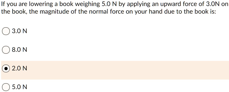 If you are lowering a book weighing 5.0 N by applying an upward force of 3.0N on the book, the magnitude of the normal force on your hand due to the book is:
3.0 N
8.0 N
2.0 N
5.0 N