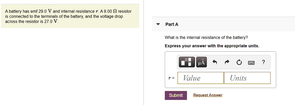 A battery has emf 29.0 V and internal resistance r. A 9.00 ? resistor is connected to the terminals of the battery, and the voltage drop across the resistor is 27.0 V. Part A What is the internal resistance of the battery? Express your answer with the appropriate units.