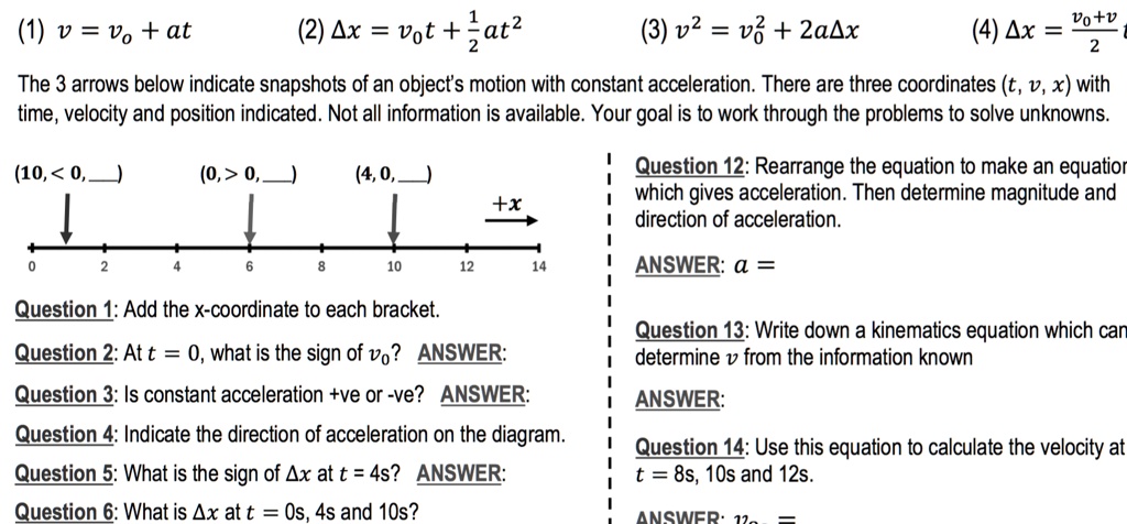(1) v = vo + at (2) ?x = vot + 1/2at^2 (3) v^2 = vo^2 + 2a?x (4) ?x = (vo+v)/2 t
The 3 arrows below indicate snapshots of an object's motion with constant acceleration. There are three coordinates (t, v, x) with time, velocity and position indicated. Not all information is available. Your goal is to work through the problems to solve unknowns.
(10, < 0, ) (0, > 0, ) (4, 0, )
Question 1: Add the x-coordinate to each bracket.
Question 2: At t = 0, what is the sign of vo? ANSWER:
Question 3: Is constant acceleration +ve or -ve? ANSWER:
Question 4: Indicate the direction of acceleration on the diagram.
Question 5: What is the sign of ?x at t = 4s? ANSWER:
Question 6: What is ?x at t = 0s, 4s and 10s?
Question 12: Rearrange the equation to make an equation which gives acceleration. Then determine magnitude and direction of acceleration.
ANSWER: a =
Question 13: Write down a kinematics equation which can determine v from the information known
ANSWER:
Question 14: Use this equation to calculate the velocity at t = 8s, 10s and 12s.