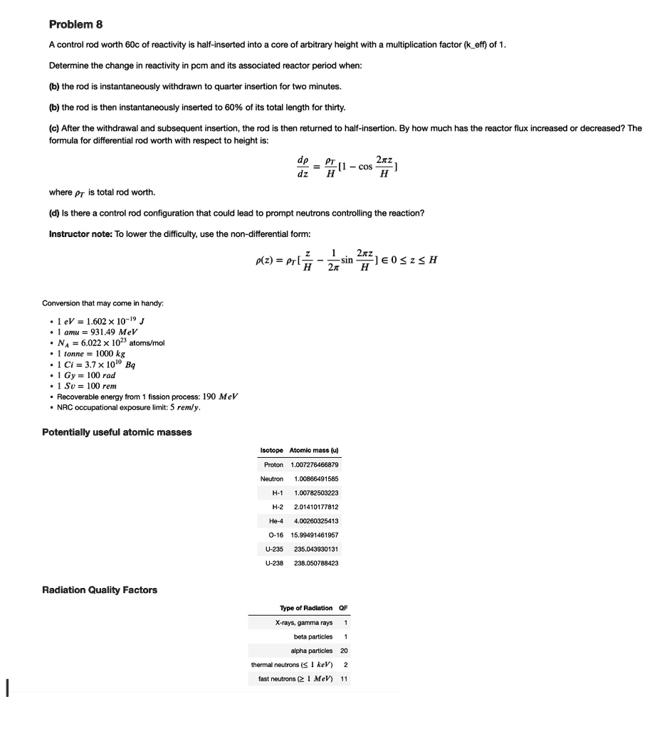 Problem 8
A control rod worth 60c of reactivity is half-inserted into a core of arbitrary height with a multiplication factor (keff) of 1.
Determine the change in reactivity in pcm and its associated reactor period when:
(b) the rod is instantaneously withdrawn to quarter insertion for two minutes.
(b) the rod is then instantaneously inserted to 60% of its total length for thirty.
(c) After the withdrawal and subsequent insertion, the rod is then returned to half-insertion. By how much has the reactor flux increased or decreased? The
formula for differential rod worth with respect to height is:
(dpr)/(dz) = (pr)/(H)[1 - cos(2π z)/(H)] 
where pr is total rod worth.
(d) Is there a control rod configuration that could lead to prompt neutrons controlling the reaction?
Instructor note: To lower the difficulty, use the non-differential form:
ρ(z) = pr[1 - (1)/(2π)sin(2π z)/(H)]   ϵ{0 ≤ z ≤ H}
Conversion that may come in handy:
∙ 1 eV = 1.602 × 10^-19 J
∙ 1 amu = 931.49 MeV
∙ NA = 6.022 × 10^23 atoms/mol
∙ 1 tonne = 1000 kg
∙ 1 Ci = 3.7 × 10^10 Bq
∙ 1 Gy = 100 rad
∙ 1 Sv = 100 rem
Recoverable energy from 1 fission process: 190 MeV
NRC occupational exposure limit: 5 rem/y.
Potentially useful atomic masses
Radiation Quality Factors
Isotope	Atomic mass (u)
Proton	1.007276466879
Neutron	1.00866491585
H-1	1.00782503223
H-2	2.01410177812
He-4	4.00260325413
O-16	15.99491461957
U-235	235.043930131
U-238	238.050788423
Type of Radiation	QF
X-rays, gamma rays	1
beta particles	1
alpha particles	20
thermal neutrons (≤ 1 keV)	2
fast neutrons (≥ 1 MeV)	11