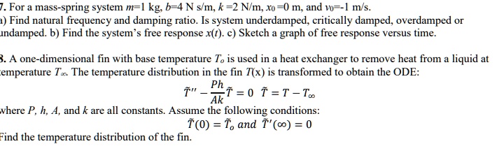 7. For a mass-spring system m=1 kg, b=4 N s/m, k=2 N/m, x?=0 m, and v?=-1 m/s. a) Find natural frequency and damping ratio. Is system underdamped, critically damped, overdamped or undamped. b) Find the system's free response x(t). c) Sketch a graph of free response versus time.

8. A one-dimensional fin with base temperature T? is used in a heat exchanger to remove heat from a liquid at temperature T?. The temperature distribution in the fin T(x) is transformed to obtain the ODE:
?” - (Ph/Ak)? = 0  ? = T - T?
where P, h, A, and k are all constants. Assume the following conditions:
?(0) = ?? and ?'(?) = 0
Find the temperature distribution of the fin.