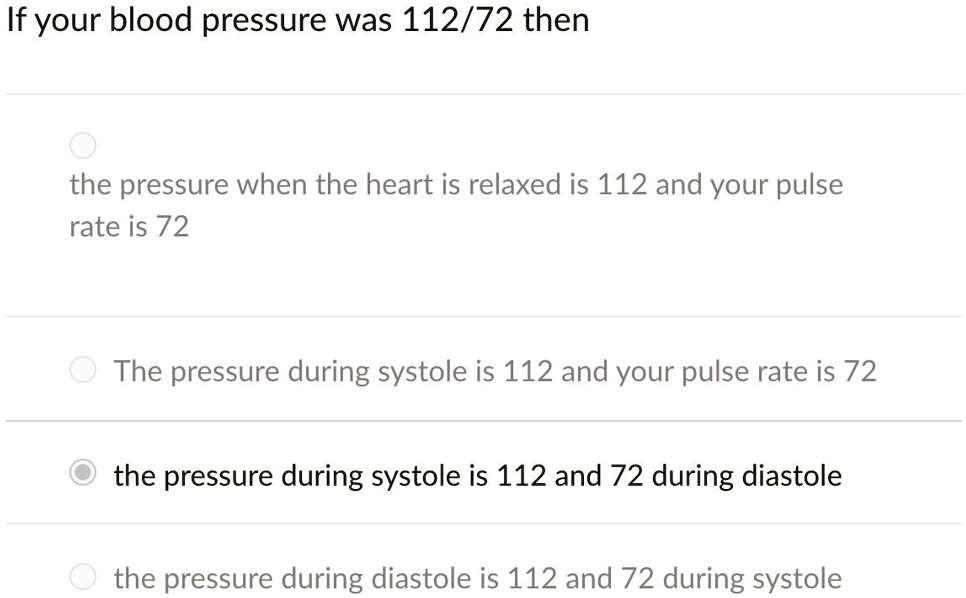 If your blood pressure was 112/72 then
the pressure when the heart is relaxed is 112 and your pulse
rate is 72
The pressure during systole is 112 and your pulse rate is 72
the pressure during systole is 112 and 72 during diastole
the pressure during diastole is 112 and 72 during systole
