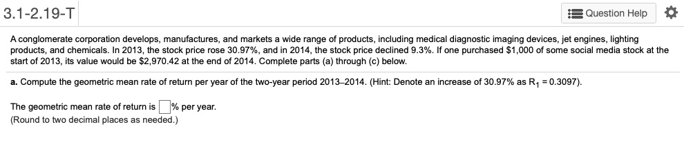 A conglomerate corporation develops, manufactures, and markets a wide range of products, including medical diagnostic imaging devices, jet engines, lighting products, and chemicals. In 2013, the stock price rose 30.97%, and in 2014, the stock price declined 9.3%. If one purchased $1,000 of some social media stock at the start of 2013, its value would be $2,970.42 at the end of 2014. Complete parts (a) through (c) below.

a. Compute the geometric mean rate of return per year of the two-year period 2013–2014. (Hint: Denote an increase of 30.97% as R1 = 0.3097).

The geometric mean rate of return is % per year.
(Round to two decimal places as needed.)