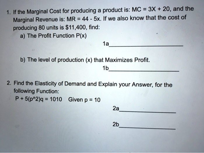 1. If the Marginal Cost for producing a product is: MC = 3X + 20, and the Marginal Revenue is: MR = 44 - 5x. If we also know that the cost of producing 80 units is 11,400, find:
a) The Profit Function P(x)
b) The level of production (x) that Maximizes Profit.
2. Find the Elasticity of Demand and Explain your Answer, for the following Function:
P + 5(p^2)q = 1010 Given p = 10