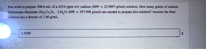 You wish to prepare 500.0 mL of a 425.0 ppm w/v sodium (MW = 22.9897 g/mol) solution. How many grams of sodium dichromate dihydrate (Na2Cr2O7 · 2 H2O, MW = 297.998 g/mol) are needed to prepare this solution? Assume the final solution has a density of 1.00 g/mL. Mass: 5.5089 g