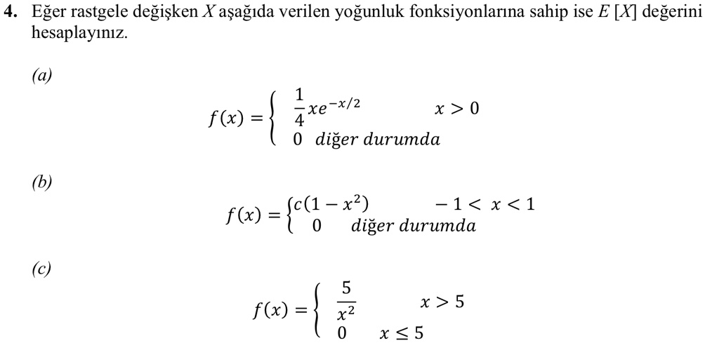 4. E?er rastgele de?i?ken X a?a??da verilen yo?unluk fonksiyonlar?na sahip ise E [X] de?erini hesaplay?n?z.
(a)
f(x) = (1)/(4)xe^-x/2    x > 0
 0    di?er durumda
(b)
f(x) =  c(1 - x^2)     -1 < x < 1
 0    di?er durumda
(c)
f(x) = (5)/(x^2)    x > 5
 0     x ≤ 5