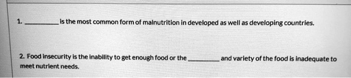 1.  is the most common form of malnutrition in developed as well as developing countries.

2. Food insecurity is the inability to get enough food or the  and variety of the food is inadequate to meet nutrient needs.
