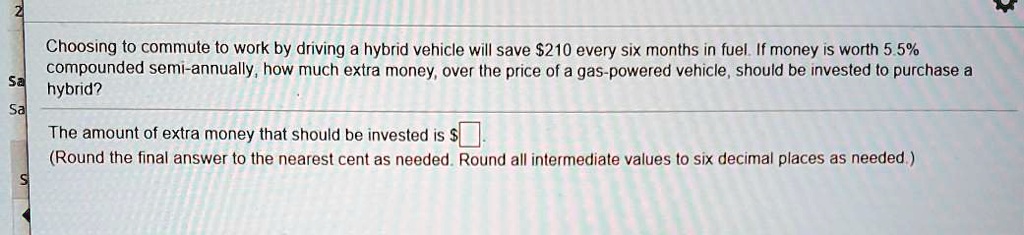 Choosing to commute to work by driving a hybrid vehicle will save 210 every six months in fuel. If money is worth 5.5% compounded semi-annually, how much extra money, over the price of a gas-powered vehicle, should be invested to purchase a hybrid?
The amount of extra money that should be invested is.
(Round the final answer to the nearest cent as needed. Round all intermediate values to six decimal places as needed.)