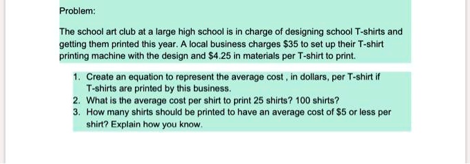 Problem:

The school art club at a large high school is in charge of designing school T-shirts and getting them printed this year. A local business charges 35 to set up their T-shirt printing machine with the design and4.25 in materials per T-shirt to print.

1. Create an equation to represent the average cost , in dollars, per T-shirt if T-shirts are printed by this business.
2. What is the average cost per shirt to print 25 shirts? 100 shirts?
3. How many shirts should be printed to have an average cost of 5 or less per shirt? Explain how you know.