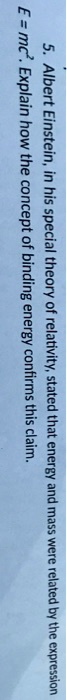 5. Albert Einstein, in his special theory of relativity, stated that energy and mass were related by the expression (E = mc^2). Explain how the concept of binding energy confirms this claim.