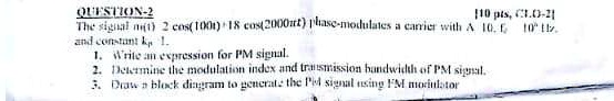 QUESTION-2
110 pts, C1.0-21
The signal m(t) = 2 cos(100t) + 18 cos(2000π t) phase-modulates a carrier with A = 10, fc = 10^6 Hz and constant kp = 1.
1. Write an expression for PM signal.
2. Determine the modulation index and transmission bandwidth of PM signal.
3. Draw a block diagram to generate the PM signal using FM modulator
