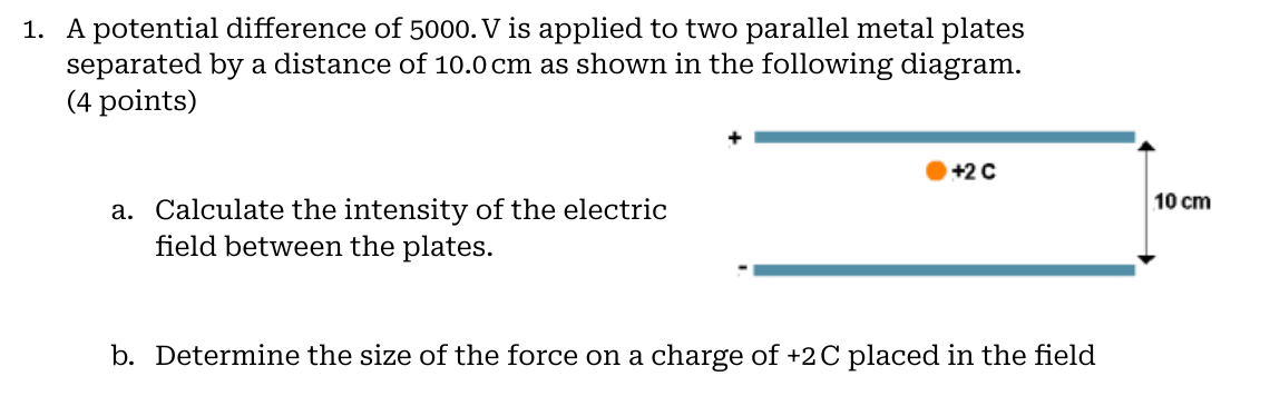 1. A potential difference of 5000. V is applied to two parallel metal plates separated by a distance of 10.0 cm as shown in the following diagram. (4 points)
a. Calculate the intensity of the electric field between the plates.
b. Determine the size of the force on a charge of +2 C placed in the field