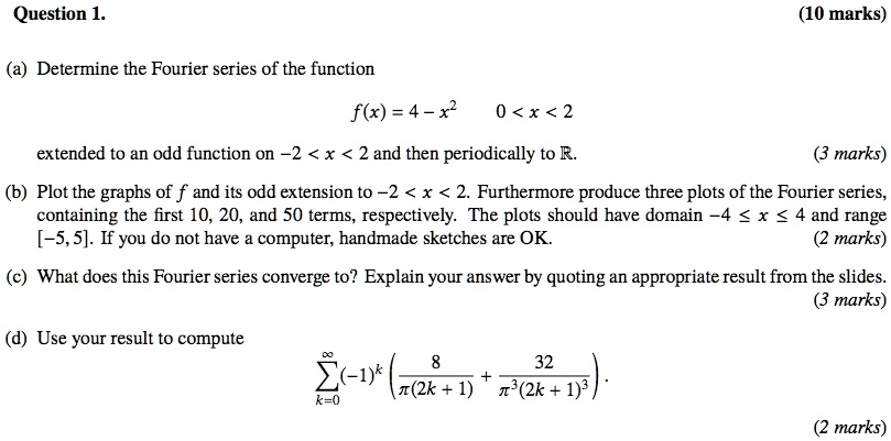 Question 1. (10 marks)
(a) Determine the Fourier series of the function
f(x) = 4 - x^2 0 < x < 2
extended to an odd function on -2 < x < 2 and then periodically to R. (3 marks)
(b) Plot the graphs of f and its odd extension to -2 < x < 2. Furthermore produce three plots of the Fourier series, containing the first 10, 20, and 50 terms, respectively. The plots should have domain -4 ? x ? 4 and range [-5, 5]. If you do not have a computer, handmade sketches are OK. (2 marks)
(c) What does this Fourier series converge to? Explain your answer by quoting an appropriate result from the slides. (3 marks)
(d) Use your result to compute
?k=0^? (-1)^k ( 8 / (?(2k + 1)) + 32 / (?^3(2k + 1)^3) ). (2 marks)