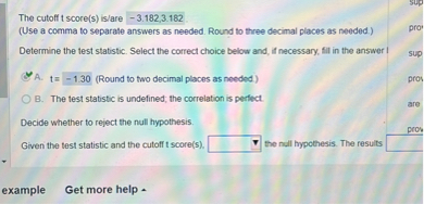 The cutoff t score(s) is/are -3.182,3.182
(Use a comma to separate answers as needed. Round to three decimal places as needed.)
Determine the test statistic. Select the correct choice below and, if necessary, fil in the answer I
A. t=-1.30 (Round to two decimal places as needed) □
B. The test statistic is undefined, the correlation is perfect.

Decide whether to reject the null hypothesis.
Given the test statistic and the cutoff t score(s). □ the null hypothesis. The results □
example Get more help -