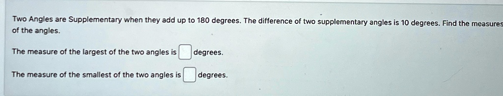 Two Angles are Supplementary when they add up to 180 degrees. The difference of two supplementary angles is 10 degrees. Find the measures of the angles.
The measure of the largest of the two angles is degrees.
The measure of the smallest of the two angles is degrees.