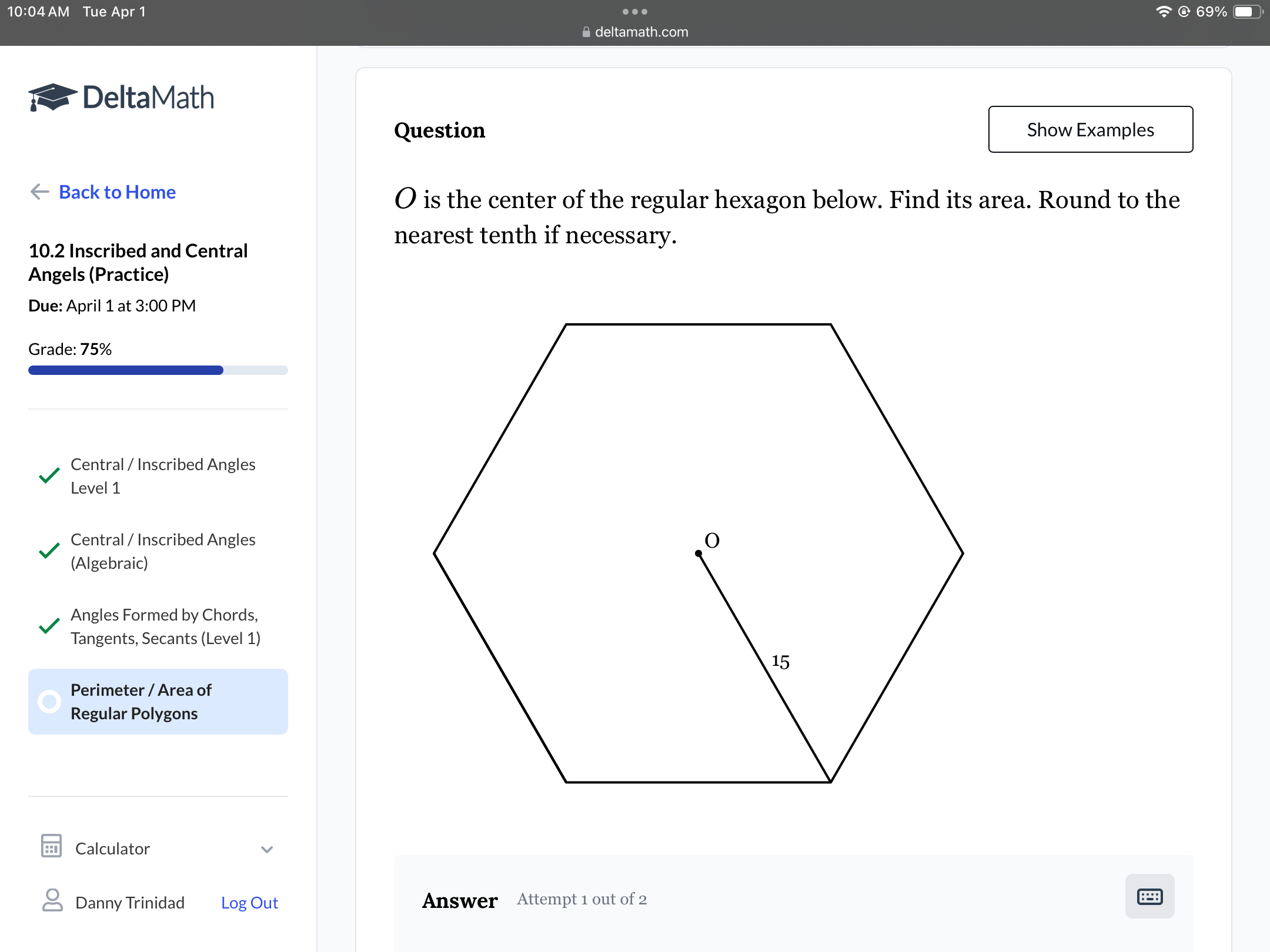 10:04 AM Tue Apr 1
deltamath.com
≈ DeltaMath

Back to Home
10.2 Inscribed and Central Angels (Practice)
Due: April 1 at 3:00 PM
Grade: 75%
□

Central / Inscribed Angles Level 1

Central / Inscribed Angles (Algebraic)

Angles Formed by Chords, Tangents, Secants (Level 1)

Perimeter / Area of Regular Polygons

Calculator
Danny Trinidad
Log Out

Question
Show Examples
O is the center of the regular hexagon below. Find its area. Round to the nearest tenth if necessary.

Answer
Attempt 1 out of 2