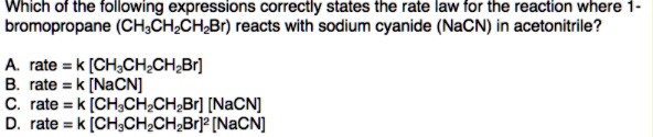 Which of the following expressions correctly states the rate law for the reaction where 1-bromopropane (CH3CH2CH2Br) reacts with sodium cyanide (NaCN) in acetonitrile?
A. rate = k [CH3CH2CH2Br]
B. rate = k [NaCN]
C. rate = k [CH3CH2CH2Br] [NaCN]
D. rate = k [CH3CH2CH2Br]2 [NaCN]