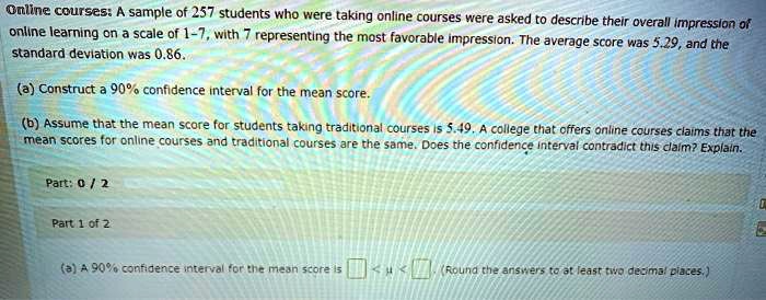 Online courses: A sample of 257 students who were taking online courses were asked to describe their overall impression of online learning on a scale of 1-7, with 7 representing the most favorable impression. The average score was 5.29, and the standard deviation was 0.86.

(a) Construct a 90% confidence interval for the mean score.

(b) Assume that the mean score for students taking traditional courses is 5.49. A college that offers online courses claims that the mean scores for online courses and traditional courses are the same. Does the confidence interval contradict this claim? Explain.

(a) A 90% confidence interval for the mean score is < ? < . (Round the answers to at least two decimal places.)