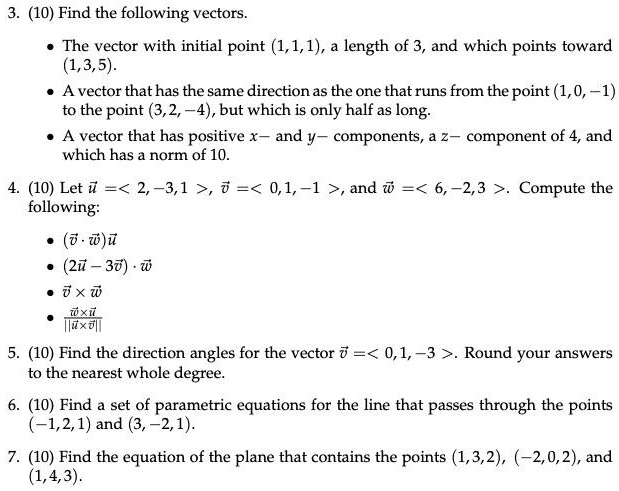 3. (10) Find the following vectors.
• The vector with initial point (1, 1, 1), a length of 3, and which points toward (1, 3, 5).
• A vector that has the same direction as the one that runs from the point (1, 0, -1) to the point (3, 2, -4), but which is only half as long.
• A vector that has positive x- and y- components, a z- component of 4, and which has a norm of 10.

4. (10) Let u = < 2, -3, 1 >, v = < 0, 1, -1 >, and w = < 6, -2, 3 >. Compute the following:
• (v · w)u
• (2u - 3v) · w
• v × w
• w × u / ||u × v||

5. (10) Find the direction angles for the vector v = < 0, 1, -3 >. Round your answers to the nearest whole degree.

6. (10) Find a set of parametric equations for the line that passes through the points (-1, 2, 1) and (3, -2, 1).

7. (10) Find the equation of the plane that contains the points (1, 3, 2), (-2, 0, 2), and (1, 4, 3).