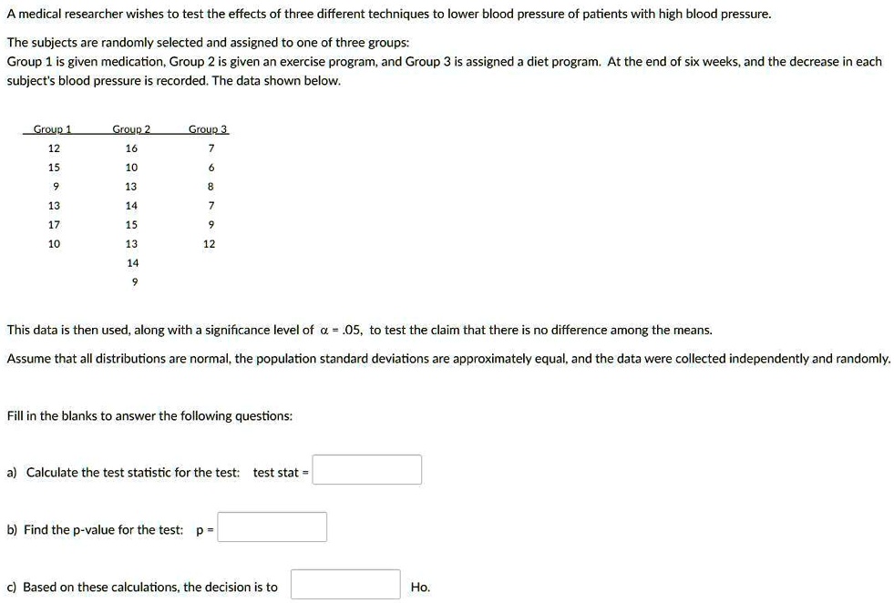 A medical researcher wishes to test the effects of three different techniques to lower blood pressure of patients with high blood pressure.

The subjects are randomly selected and assigned to one of three groups:
Group 1 is given medication, Group 2 is given an exercise program, and Group 3 is assigned a diet program. At the end of six weeks, and the decrease in each subject's blood pressure is recorded. The data shown below.

Group 1    Group 2    Group 3
12         16         7
15         10         6
9          13         8
13         14         7
17         15         9
10         13        12
           14
           9

This data is then used, along with a significance level of ? = .05, to test the claim that there is no difference among the means.

Assume that all distributions are normal, the population standard deviations are approximately equal, and the data were collected independently and randomly.

Fill in the blanks to answer the following questions:

a) Calculate the test statistic for the test:    test stat = 

b) Find the p-value for the test:    p = 

c) Based on these calculations, the decision is to  Ho.