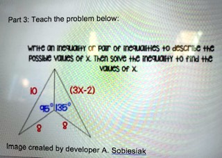 Part 3: Teach the problem below:
write an inequality or pair of inequalities to describe the
possible values of x. Then solve the inequality to find the
values of x
10
95° 135°
8
8
(3x-2)
Image created by developer A. Sobiesiak