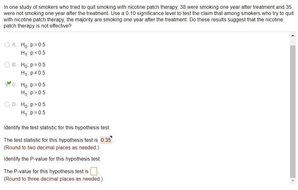 In one study of smokers who tried to quit smoking with nicotine patch therapy, 38 were smoking one year after treatment and 35 were not smoking one year after the treatment. Use a 0.10 significance level to test the claim that among smokers who try to quit with nicotine patch therapy, the majority are smoking one year after the treatment. Do these results suggest that the nicotine patch therapy is not effective?

A. H0: p = 0.5
H1: p < 0.5

B. H0: p = 0.5
H1: p ? 0.5

C. H0: p = 0.5
H1: p > 0.5

D. H0: p > 0.5
H1: p = 0.5

Identify the test statistic for this hypothesis test.

The test statistic for this hypothesis test is 0.35.
(Round to two decimal places as needed.)

Identify the P-value for this hypothesis test.

The P-value for this hypothesis test is 
(Round to three decimal places as needed.)