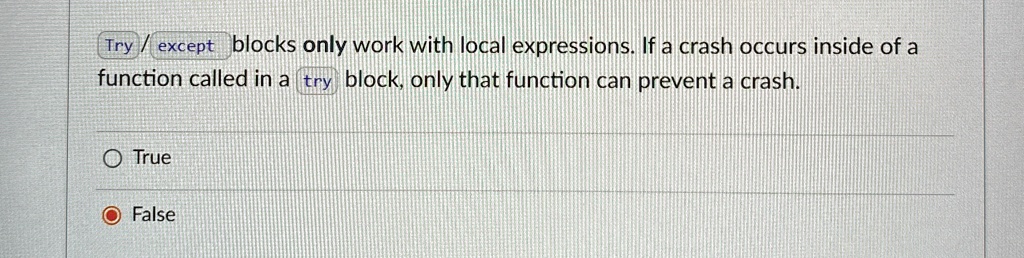 Try/except blocks only work with local expressions. If a crash occurs inside of a
function called in a try block, only that function can prevent a crash.
O True
False
