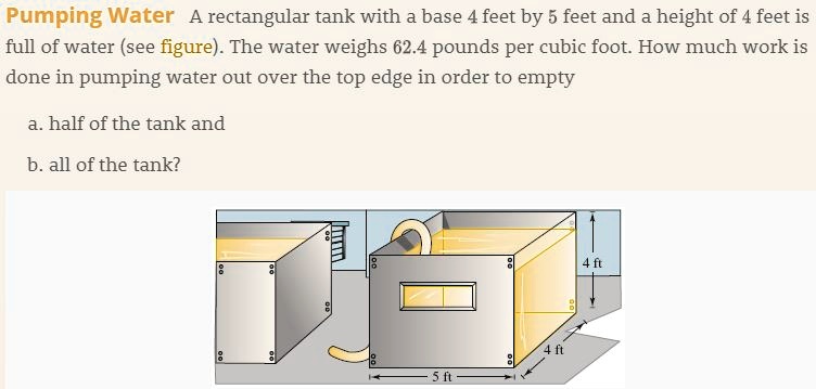 Pumping Water A rectangular tank with a base 4 feet by 5 feet and a height of 4 feet is full of water (see figure). The water weighs 62.4 pounds per cubic foot. How much work is done in pumping water out over the top edge in order to empty

a. half of the tank and

b. all of the tank?