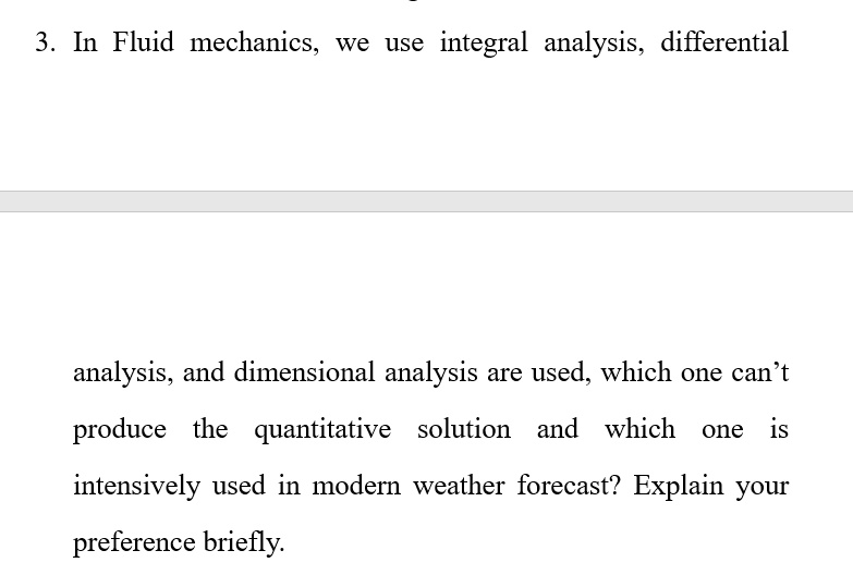 3. In Fluid mechanics, we use integral analysis, differential
analysis, and dimensional analysis are used, which one can't produce the quantitative solution and which one is
intensively used in modern weather forecast? Explain your preference briefly.