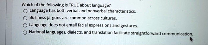 Which of the following is TRUE about language?
Language has both verbal and nonverbal characteristics.
Business jargons are common across cultures.
Language does not entail facial expressions and gestures.
National languages, dialects, and translation facilitate straightforward communication.