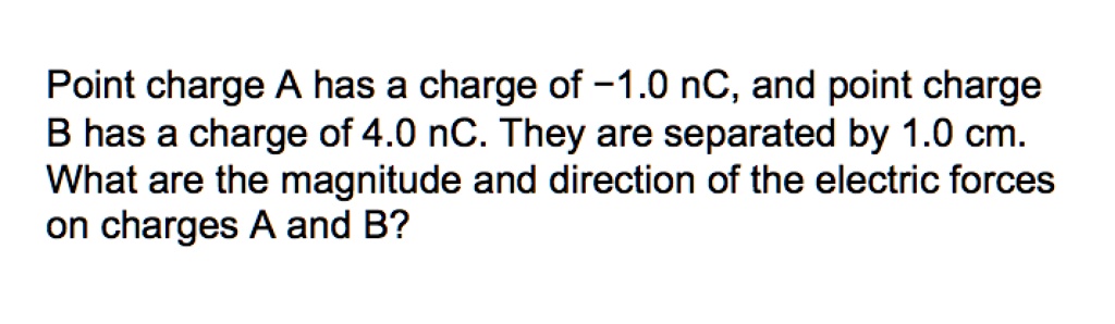 Point charge A has a charge of -1.0 nC, and point charge B has a charge of 4.0 nC. They are separated by 1.0 cm. What are the magnitude and direction of the electric forces on charges A and B?