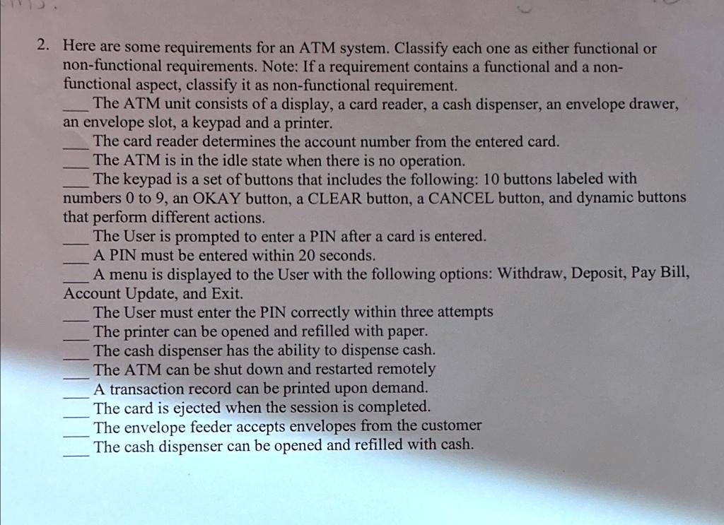 2. Here are some requirements for an ATM system. Classify each one as either functional or
non-functional requirements. Note: If a requirement contains a functional and a non-
functional aspect, classify it as non-functional requirement.
The ATM unit consists of a display, a card reader, a cash dispenser, an envelope drawer,
an envelope slot, a keypad and a printer.
The card reader determines the account number from the entered card.
The ATM is in the idle state when there is no operation.
The keypad is a set of buttons that includes the following: 10 buttons labeled with
numbers 0 to 9, an OKAY button, a CLEAR button, a CANCEL button, and dynamic buttons
that perform different actions.
The User is prompted to enter a PIN after a card is entered.
A PIN must be entered within 20 seconds.
A menu is displayed to the User with the following options: Withdraw, Deposit, Pay Bill,
Account Update, and Exit.
The User must enter the PIN correctly within three attempts
The printer can be opened and refilled with paper.
The cash dispenser has the ability to dispense cash.
The ATM can be shut down and restarted remotely
A transaction record can be printed upon demand.
The card is ejected when the session is completed.
The envelope feeder accepts envelopes from the customer
The cash dispenser can be opened and refilled with cash.