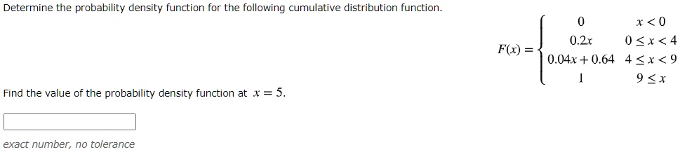 Determine the probability density function for the following cumulative distribution function. F(x) =  0 x < 0, 0.2x 0 <= x < 4, 0.04x + 0.64 4 <= x < 9, 1 9 <= x. Find the value of the probability density function at x = 5. exact number, no tolerance