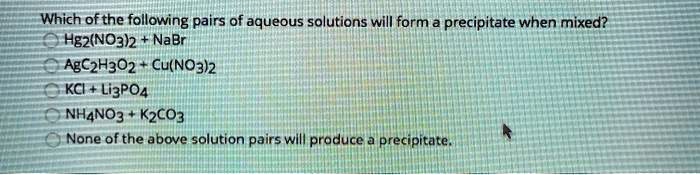 Which of the following pairs of aqueous solutions will form a precipitate when mixed?
Hg2(NO3)2 + NaBr
AgC2H3O2 + Cu(NO3)2
KCl + Li3PO4
NH4NO3 + K2CO3
None of the above solution pairs will produce a precipitate.