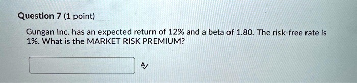 Question 7 (1 point)
Gungan Inc. has an expected return of 12% and a beta of 1.80. The risk-free rate is
1%. What is the MARKET RISK PREMIUM?