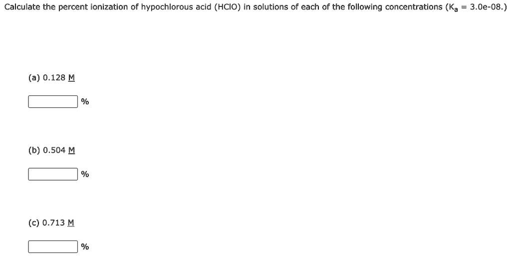 Calculate the percent ionization of hypochlorous acid (HClO) in solutions of each of the following concentrations (Ka = 3.0e-08.)

(a) 0.128 M
%

(b) 0.504 M
%

(c) 0.713 M
%