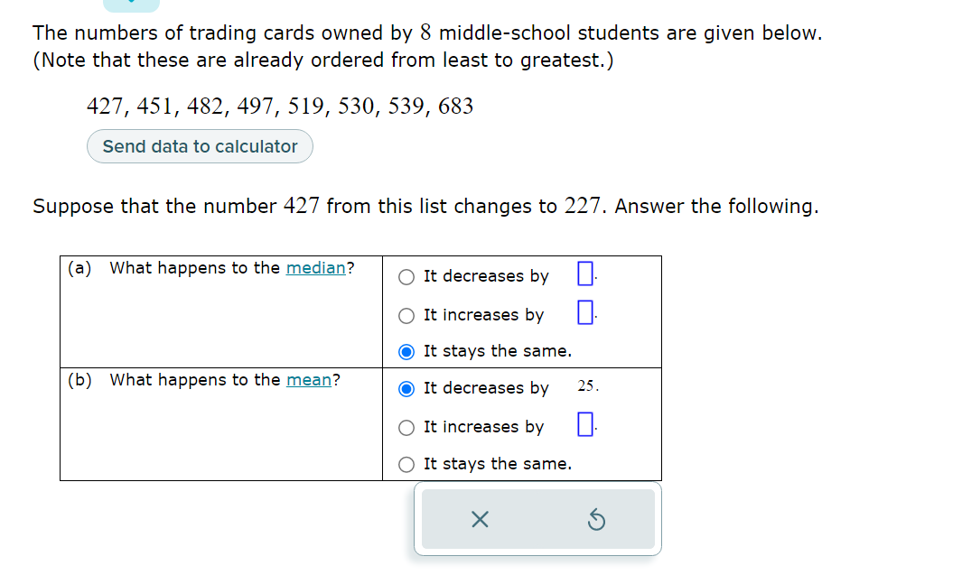 The numbers of trading cards owned by 8 middle-school students are given below. (Note that these are already ordered from least to greatest.)

427, 451, 482, 497, 519, 530, 539, 683

Suppose that the number 427 from this list changes to 227. Answer the following.

(a) What happens to the median?
It decreases by
It increases by
It stays the same.

(b) What happens to the mean?
It decreases by 25.
It increases by
It stays the same.