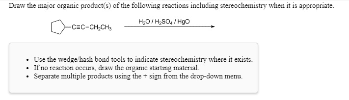Draw the major organic product(s) of the following reactions including stereochemistry when it is appropriate.

cyclopentyl-C?C-CH2CH3

H2O / H2SO4 / HgO

- Use the wedge/hash bond tools to indicate stereochemistry where it exists.
- If no reaction occurs, draw the organic starting material.
- Separate multiple products using the + sign from the drop-down menu.