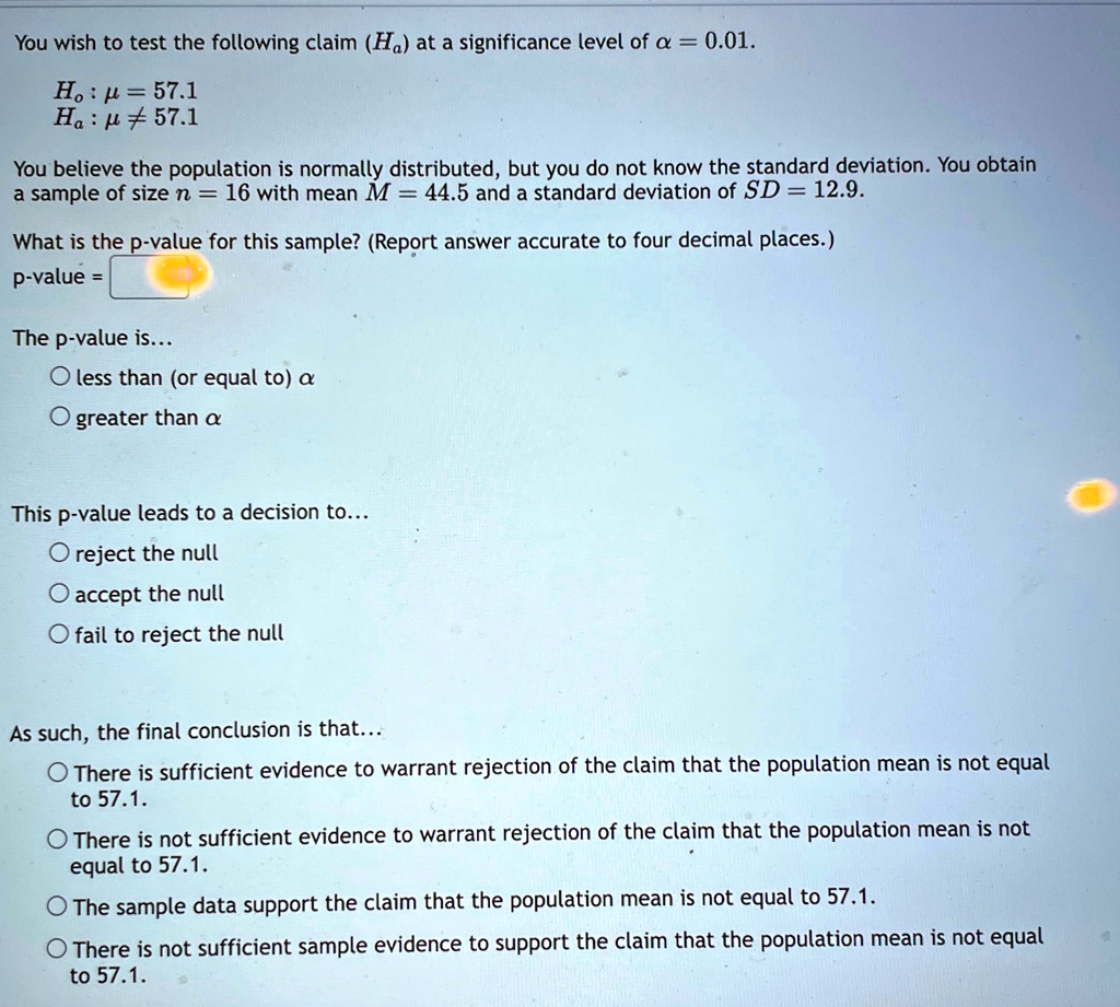 You wish to test the following claim (Hα) at a significance level of α = 0.01.
H0: μ = 57.1
Hα: μ≠ 57.1
You believe the population is normally distributed, but you do not know the standard deviation. You obtain
a sample of size n = 16 with mean M = 44.5 and a standard deviation of SD = 12.9.
What is the p-value for this sample? (Report answer accurate to four decimal places.)
p-value =
The p-value is...
∘ less than (or equal to) α
∘ greater than α
This p-value leads to a decision to...
∘ reject the null
∘ accept the null
∘ fail to reject the null
As such, the final conclusion is that...
∘ There is sufficient evidence to warrant rejection of the claim that the population mean is not equal
to 57.1.
∘ There is not sufficient evidence to warrant rejection of the claim that the population mean is not
equal to 57.1.
∘ The sample data support the claim that the population mean is not equal to 57.1.
∘ There is not sufficient sample evidence to support the claim that the population mean is not equal
to 57.1.