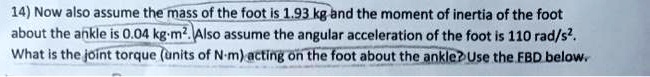 14) Now also assume the mass of the foot is 1.93 kg and the moment of inertia of the foot about the ankle is 0.04 kg?m². Also assume the angular acceleration of the foot is 110 rad/s². What is the joint torque (units of N?m) acting on the foot about the ankle? Use the FBD below.