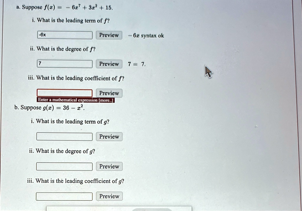 a. Suppose f(x) = -6x^7 + 3x^2 + 15.
i. What is the leading term of f?
-6x
Preview
-6x syntax ok
ii. What is the degree of f?
7
Preview
7 = 7.
iii. What is the leading coefficient of f?
Preview
Enter a mathematical expression [more..]
b. Suppose g(x) = 36 - x^2.
i. What is the leading term of g?
Preview
ii. What is the degree of g?
Preview
iii. What is the leading coefficient of g?
Preview